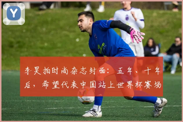 李昊拍时尚杂志封面：五年、十年后，希望代表中国站上世界杯赛场